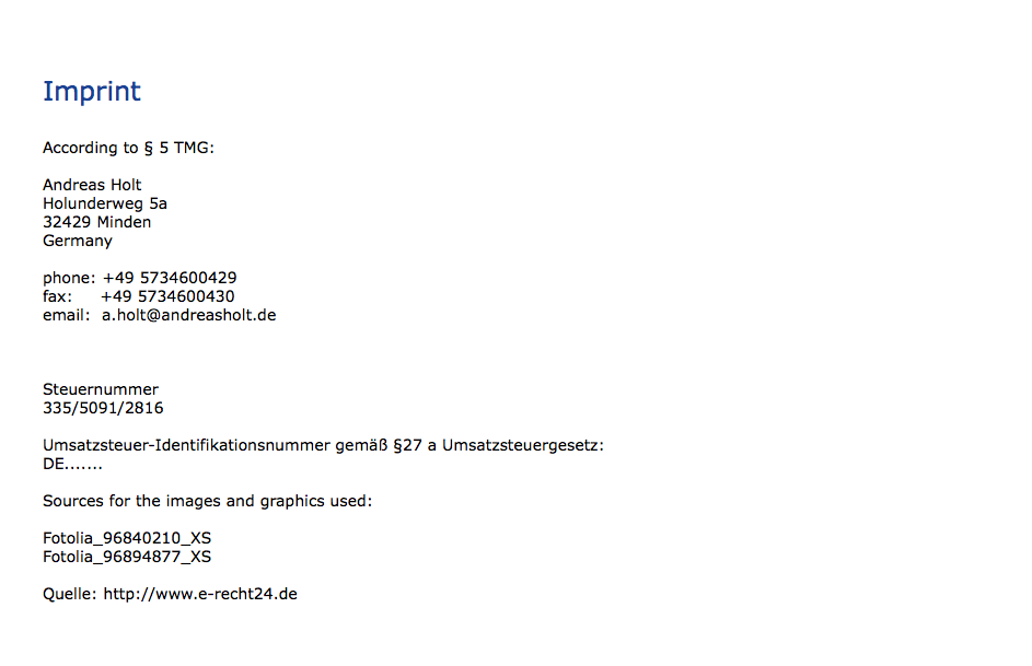  Imprint According to § 5 TMG: Andreas Holt Holunderweg 5a 32429 Minden Germany phone: +49 5734600429 fax: +49 5734600430 email: a.holt@andreasholt.de Steuernummer 335/5091/2816 Umsatzsteuer-Identifikationsnummer gemäß §27 a Umsatzsteuergesetz: DE....... Sources for the images and graphics used: Fotolia_96840210_XS Fotolia_96894877_XS Quelle: http://www.e-recht24.de 