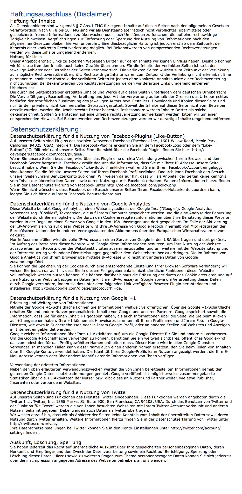Haftungsausschluss (Disclaimer) Haftung für Inhalte Als Diensteanbieter sind wir gemäß § 7 Abs.1 TMG für eigene Inhalte auf diesen Seiten nach den allgemeinen Gesetzen verantwortlich. Nach §§ 8 bis 10 TMG sind wir als Diensteanbieter jedoch nicht verpflichtet, übermittelte oder gespeicherte fremde Informationen zu überwachen oder nach Umständen zu forschen, die auf eine rechtswidrige Tätigkeit hinweisen. Verpflichtungen zur Entfernung oder Sperrung der Nutzung von Informationen nach den allgemeinen Gesetzen bleiben hiervon unberührt. Eine diesbezügliche Haftung ist jedoch erst ab dem Zeitpunkt der Kenntnis einer konkreten Rechtsverletzung möglich. Bei Bekanntwerden von entsprechenden Rechtsverletzungen werden wir diese Inhalte umgehend entfernen. Haftung für Links Unser Angebot enthält Links zu externen Webseiten Dritter, auf deren Inhalte wir keinen Einfluss haben. Deshalb können wir für diese fremden Inhalte auch keine Gewähr übernehmen. Für die Inhalte der verlinkten Seiten ist stets der jeweilige Anbieter oder Betreiber der Seiten verantwortlich. Die verlinkten Seiten wurden zum Zeitpunkt der Verlinkung auf mögliche Rechtsverstöße überprüft. Rechtswidrige Inhalte waren zum Zeitpunkt der Verlinkung nicht erkennbar. Eine permanente inhaltliche Kontrolle der verlinkten Seiten ist jedoch ohne konkrete Anhaltspunkte einer Rechtsverletzung nicht zumutbar. Bei Bekanntwerden von Rechtsverletzungen werden wir derartige Links umgehend entfernen. Urheberrecht Die durch die Seitenbetreiber erstellten Inhalte und Werke auf diesen Seiten unterliegen dem deutschen Urheberrecht. Die Vervielfältigung, Bearbeitung, Verbreitung und jede Art der Verwertung außerhalb der Grenzen des Urheberrechtes bedürfen der schriftlichen Zustimmung des jeweiligen Autors bzw. Erstellers. Downloads und Kopien dieser Seite sind nur für den privaten, nicht kommerziellen Gebrauch gestattet. Soweit die Inhalte auf dieser Seite nicht vom Betreiber erstellt wurden, werden die Urheberrechte Dritter beachtet. Insbesondere werden Inhalte Dritter als solche gekennzeichnet. Sollten Sie trotzdem auf eine Urheberrechtsverletzung aufmerksam werden, bitten wir um einen entsprechenden Hinweis. Bei Bekanntwerden von Rechtsverletzungen werden wir derartige Inhalte umgehend entfernen. Datenschutzerklärung: Datenschutzerklärung für die Nutzung von Facebook-Plugins (Like-Button) Auf unseren Seiten sind Plugins des sozialen Netzwerks Facebook (Facebook Inc., 1601 Willow Road, Menlo Park, California, 94025, USA) integriert. Die Facebook-Plugins erkennen Sie an dem Facebook-Logo oder dem "Like-Button" ("Gefällt mir") auf unserer Seite. Eine Übersicht über die Facebook-Plugins finden Sie hier: http://developers.facebook.com/docs/plugins/. Wenn Sie unsere Seiten besuchen, wird über das Plugin eine direkte Verbindung zwischen Ihrem Browser und dem Facebook-Server hergestellt. Facebook erhält dadurch die Information, dass Sie mit Ihrer IP-Adresse unsere Seite besucht haben. Wenn Sie den Facebook "Like-Button" anklicken während Sie in Ihrem Facebook-Account eingeloggt sind, können Sie die Inhalte unserer Seiten auf Ihrem Facebook-Profil verlinken. Dadurch kann Facebook den Besuch unserer Seiten Ihrem Benutzerkonto zuordnen. Wir weisen darauf hin, dass wir als Anbieter der Seiten keine Kenntnis vom Inhalt der übermittelten Daten sowie deren Nutzung durch Facebook erhalten. Weitere Informationen hierzu finden Sie in der Datenschutzerklärung von facebook unter http://de-de.facebook.com/policy.php Wenn Sie nicht wünschen, dass Facebook den Besuch unserer Seiten Ihrem Facebook-Nutzerkonto zuordnen kann, loggen Sie sich bitte aus Ihrem Facebook-Benutzerkonto aus. Datenschutzerklärung für die Nutzung von Google Analytics Diese Website benutzt Google Analytics, einen Webanalysedienst der Google Inc. ("Google"). Google Analytics verwendet sog. "Cookies", Textdateien, die auf Ihrem Computer gespeichert werden und die eine Analyse der Benutzung der Website durch Sie ermöglichen. Die durch den Cookie erzeugten Informationen über Ihre Benutzung dieser Website werden in der Regel an einen Server von Google in den USA übertragen und dort gespeichert. Im Falle der Aktivierung der IP-Anonymisierung auf dieser Webseite wird Ihre IP-Adresse von Google jedoch innerhalb von Mitgliedstaaten der Europäischen Union oder in anderen Vertragsstaaten des Abkommens über den Europäischen Wirtschaftsraum zuvor gekürzt. Nur in Ausnahmefällen wird die volle IP-Adresse an einen Server von Google in den USA übertragen und dort gekürzt. Im Auftrag des Betreibers dieser Website wird Google diese Informationen benutzen, um Ihre Nutzung der Website auszuwerten, um Reports über die Websiteaktivitäten zusammenzustellen und um weitere mit der Websitenutzung und der Internetnutzung verbundene Dienstleistungen gegenüber dem Websitebetreiber zu erbringen. Die im Rahmen von Google Analytics von Ihrem Browser übermittelte IP-Adresse wird nicht mit anderen Daten von Google zusammengeführt. Sie können die Speicherung der Cookies durch eine entsprechende Einstellung Ihrer Browser-Software verhindern; wir weisen Sie jedoch darauf hin, dass Sie in diesem Fall gegebenenfalls nicht sämtliche Funktionen dieser Website vollumfänglich werden nutzen können. Sie können darüber hinaus die Erfassung der durch das Cookie erzeugten und auf Ihre Nutzung der Website bezogenen Daten (inkl. Ihrer IP-Adresse) an Google sowie die Verarbeitung dieser Daten durch Google verhindern, indem sie das unter dem folgenden Link verfügbare Browser-Plugin herunterladen und installieren: http://tools.google.com/dlpage/gaoptout?hl=de. Datenschutzerklärung für die Nutzung von Google +1 Erfassung und Weitergabe von Informationen: Mithilfe der Google +1-Schaltfläche können Sie Informationen weltweit veröffentlichen. Über die Google +1-Schaltfläche erhalten Sie und andere Nutzer personalisierte Inhalte von Google und unseren Partnern. Google speichert sowohl die Information, dass Sie für einen Inhalt +1 gegeben haben, als auch Informationen über die Seite, die Sie beim Klicken auf +1 angesehen haben. Ihre +1 können als Hinweise zusammen mit Ihrem Profilnamen und Ihrem Foto in Google-Diensten, wie etwa in Suchergebnissen oder in Ihrem Google-Profil, oder an anderen Stellen auf Websites und Anzeigen im Internet eingeblendet werden. Google zeichnet Informationen über Ihre +1-Aktivitäten auf, um die Google-Dienste für Sie und andere zu verbessern. Um die Google +1-Schaltfläche verwenden zu können, benötigen Sie ein weltweit sichtbares, öffentliches Google-Profil, das zumindest den für das Profil gewählten Namen enthalten muss. Dieser Name wird in allen Google-Diensten verwendet. In manchen Fällen kann dieser Name auch einen anderen Namen ersetzen, den Sie beim Teilen von Inhalten über Ihr Google-Konto verwendet haben. Die Identität Ihres Google-Profils kann Nutzern angezeigt werden, die Ihre E-Mail-Adresse kennen oder über andere identifizierende Informationen von Ihnen verfügen. Verwendung der erfassten Informationen: Neben den oben erläuterten Verwendungszwecken werden die von Ihnen bereitgestellten Informationen gemäß den geltenden Google-Datenschutzbestimmungen genutzt. Google veröffentlicht möglicherweise zusammengefasste Statistiken über die +1-Aktivitäten der Nutzer bzw. gibt diese an Nutzer und Partner weiter, wie etwa Publisher, Inserenten oder verbundene Websites. Datenschutzerklärung für die Nutzung von Twitter Auf unseren Seiten sind Funktionen des Dienstes Twitter eingebunden. Diese Funktionen werden angeboten durch die Twitter Inc., Twitter, Inc. 1355 Market St, Suite 900, San Francisco, CA 94103, USA. Durch das Benutzen von Twitter und der Funktion "Re-Tweet" werden die von Ihnen besuchten Webseiten mit Ihrem Twitter-Account verknüpft und anderen Nutzern bekannt gegeben. Dabei werden auch Daten an Twitter übertragen. Wir weisen darauf hin, dass wir als Anbieter der Seiten keine Kenntnis vom Inhalt der übermittelten Daten sowie deren Nutzung durch Twitter erhalten. Weitere Informationen hierzu finden Sie in der Datenschutzerklärung von Twitter unter http://twitter.com/privacy. Ihre Datenschutzeinstellungen bei Twitter können Sie in den Konto-Einstellungen unter http://twitter.com/account/settings ändern. Auskunft, Löschung, Sperrung Sie haben jederzeit das Recht auf unentgeltliche Auskunft über Ihre gespeicherten personenbezogenen Daten, deren Herkunft und Empfänger und den Zweck der Datenverarbeitung sowie ein Recht auf Berichtigung, Sperrung oder Löschung dieser Daten. Hierzu sowie zu weiteren Fragen zum Thema personenbezogene Daten können Sie sich jederzeit über die im Impressum angegeben Adresse des Webseitenbetreibers an uns wenden. 